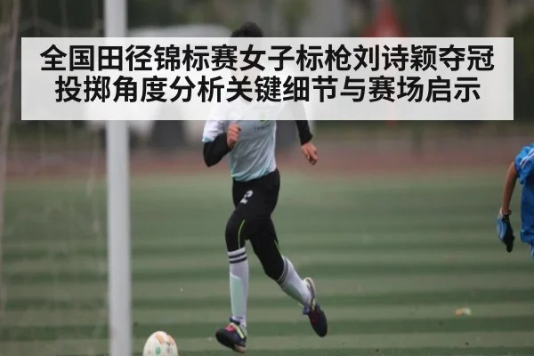 全国田径锦标赛女子标枪刘诗颖夺冠投掷角度分析关键细节与赛场启示