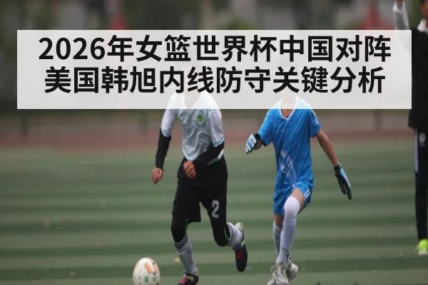 2026年女篮世界杯中国对阵美国韩旭内线防守关键分析